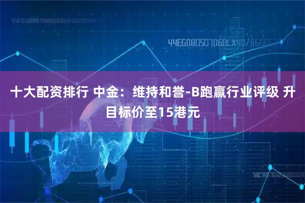 十大配资排行 中金：维持和誉-B跑赢行业评级 升目标价至15港元