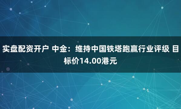 实盘配资开户 中金：维持中国铁塔跑赢行业评级 目标价14.00港元