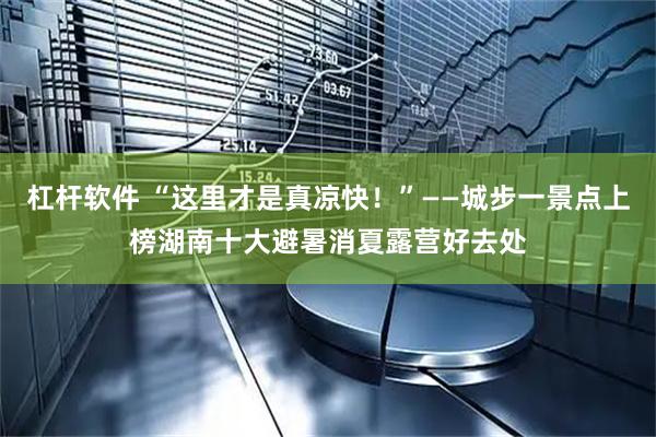 杠杆软件 “这里才是真凉快！”——城步一景点上榜湖南十大避暑消夏露营好去处