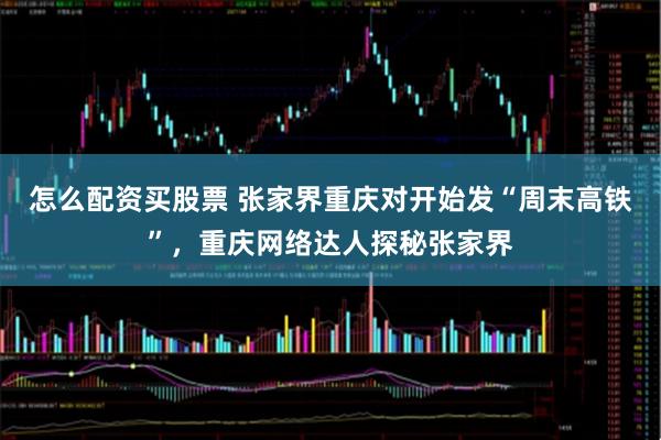 怎么配资买股票 张家界重庆对开始发“周末高铁”，重庆网络达人探秘张家界