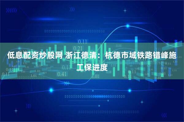 低息配资炒股网 浙江德清：杭德市域铁路错峰施工保进度