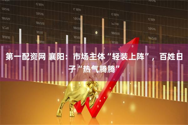 第一配资网 襄阳：市场主体“轻装上阵”，百姓日子“热气腾腾”