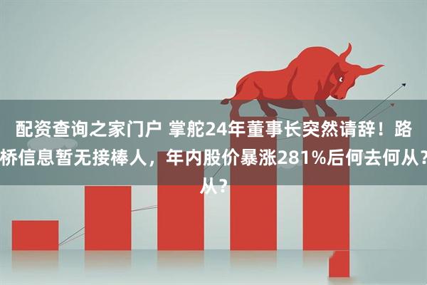 配资查询之家门户 掌舵24年董事长突然请辞！路桥信息暂无接棒人，年内股价暴涨281%后何去何从？
