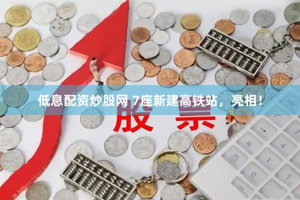 低息配资炒股网 7座新建高铁站，亮相！