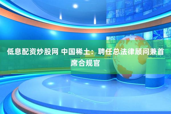 低息配资炒股网 中国稀土：聘任总法律顾问兼首席合规官