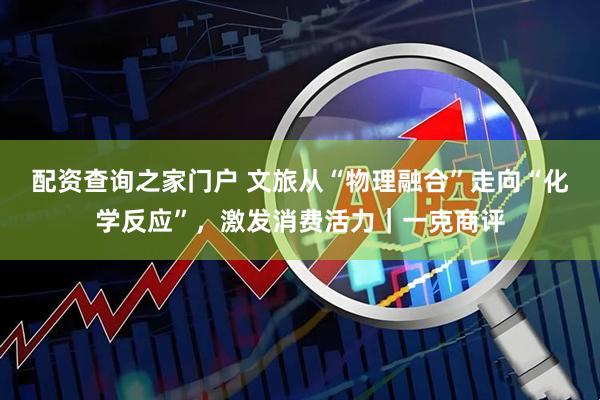 配资查询之家门户 文旅从“物理融合”走向“化学反应”,激发消费活力|一克商评