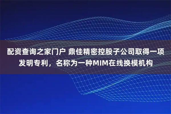 配资查询之家门户 鼎佳精密控股子公司取得一项发明专利，名称为一种MIM在线换模机构