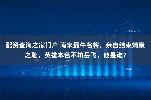 配资查询之家门户 南宋最牛名将，亲自结束靖康之耻，英雄本色不输岳飞，他是谁？