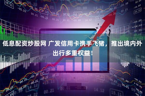 低息配资炒股网 广发信用卡携手飞猪，推出境内外出行多重权益！