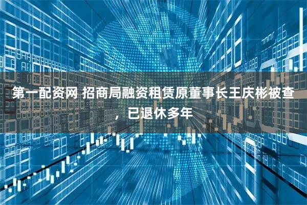 第一配资网 招商局融资租赁原董事长王庆彬被查，已退休多年