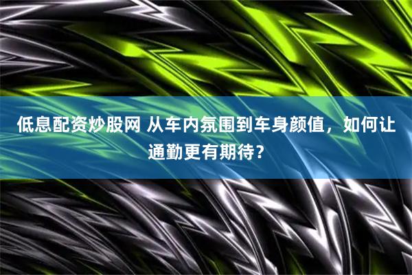 低息配资炒股网 从车内氛围到车身颜值，如何让通勤更有期待？