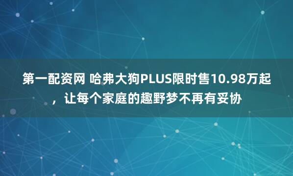 第一配资网 哈弗大狗PLUS限时售10.98万起,让每个家庭的趣野梦不再有妥协