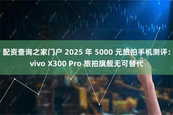 配资查询之家门户 2025 年 5000 元旅拍手机测评：vivo X300 Pro 旅拍旗舰无可替代