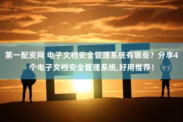 第一配资网 电子文档安全管理系统有哪些？分享4个电子文档安全管理系统,好用推荐！