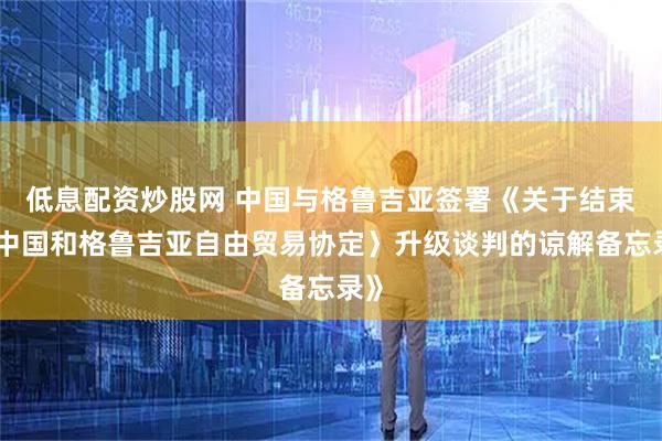 低息配资炒股网 中国与格鲁吉亚签署《关于结束〈中国和格鲁吉亚自由贸易协定〉升级谈判的谅解备忘录》
