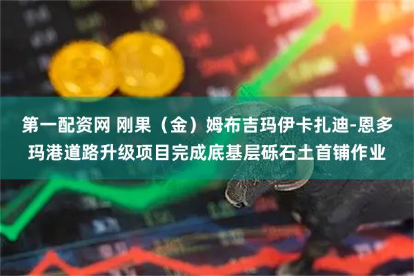 第一配资网 刚果（金）姆布吉玛伊卡扎迪-恩多玛港道路升级项目完成底基层砾石土首铺作业