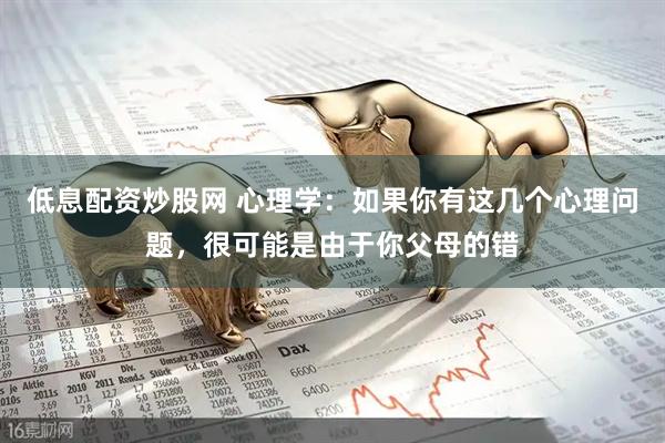 低息配资炒股网 心理学：如果你有这几个心理问题，很可能是由于你父母的错