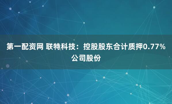 第一配资网 联特科技：控股股东合计质押0.77%公司股份