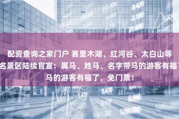 配资查询之家门户 赛里木湖、红河谷、太白山等全国多个著名景区陆续官宣：属马、姓马、名字带马的游客有福了，免门票！