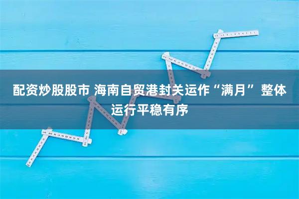 配资炒股股市 海南自贸港封关运作“满月” 整体运行平稳有序