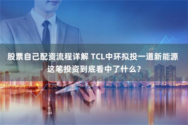 股票自己配资流程详解 TCL中环拟投一道新能源 这笔投资到底看中了什么？