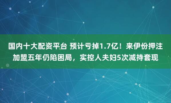 国内十大配资平台 预计亏掉1.7亿！来伊份押注加盟五年仍陷困局，实控人夫妇5次减持套现