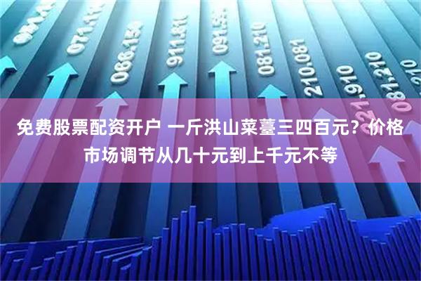 免费股票配资开户 一斤洪山菜薹三四百元？价格市场调节从几十元到上千元不等