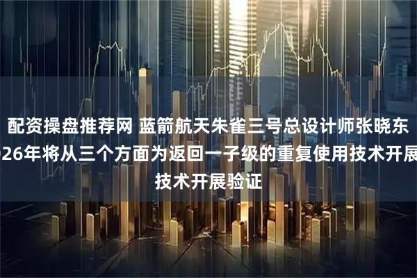 配资操盘推荐网 蓝箭航天朱雀三号总设计师张晓东：2026年将从三个方面为返回一子级的重复使用技术开展验证