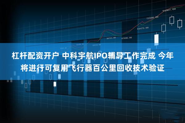 杠杆配资开户 中科宇航IPO辅导工作完成 今年将进行可复用飞行器百公里回收技术验证