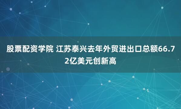 股票配资学院 江苏泰兴去年外贸进出口总额66.72亿美元创新高