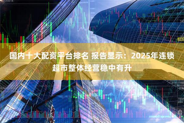 国内十大配资平台排名 报告显示：2025年连锁超市整体经营稳中有升