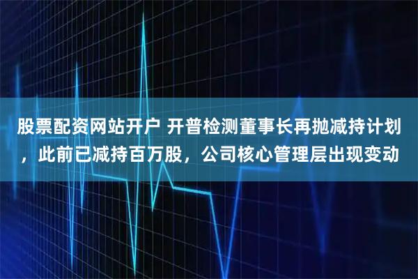 股票配资网站开户 开普检测董事长再抛减持计划，此前已减持百万股，公司核心管理层出现变动