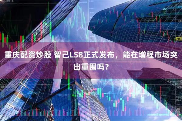 重庆配资炒股 智己LS8正式发布，能在增程市场突出重围吗？