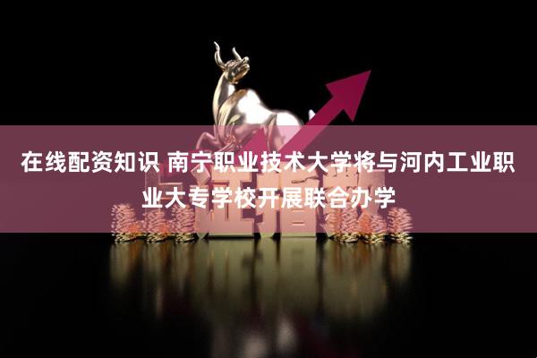 在线配资知识 南宁职业技术大学将与河内工业职业大专学校开展联合办学