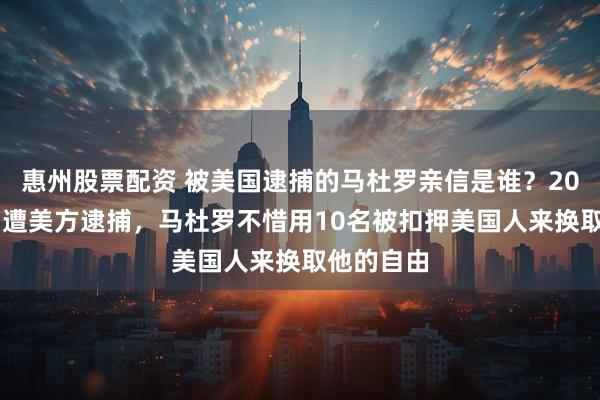 惠州股票配资 被美国逮捕的马杜罗亲信是谁？2020年就曾遭美方逮捕，马杜罗不惜用10名被扣押美国人来换取他的自由