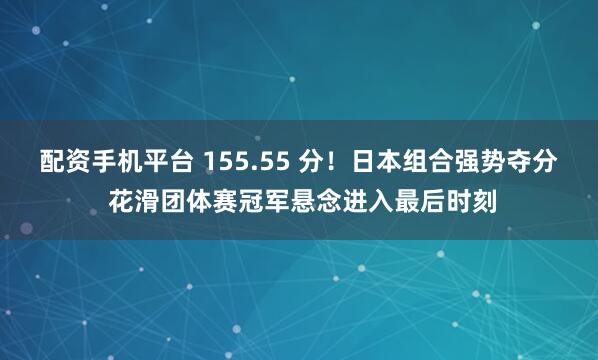 配资手机平台 155.55 分！日本组合强势夺分 花滑团体赛冠军悬念进入最后时刻