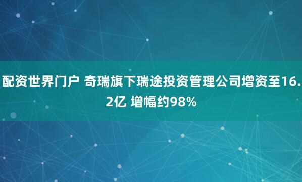 配资世界门户 奇瑞旗下瑞途投资管理公司增资至16.2亿 增幅约98%