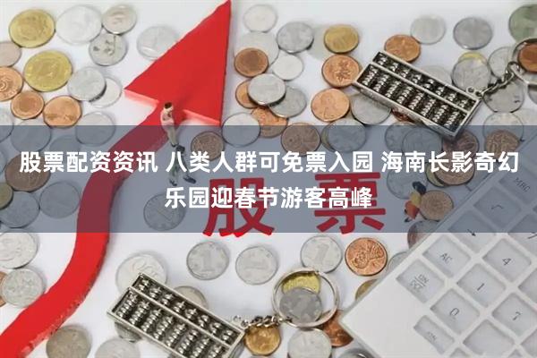 股票配资资讯 八类人群可免票入园 海南长影奇幻乐园迎春节游客高峰