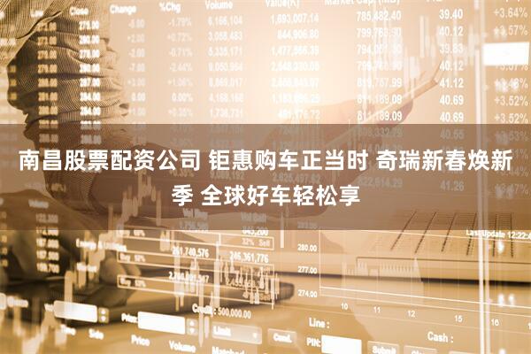 南昌股票配资公司 钜惠购车正当时 奇瑞新春焕新季 全球好车轻松享