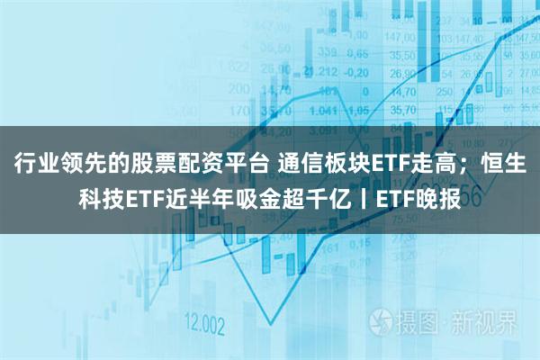 行业领先的股票配资平台 通信板块ETF走高；恒生科技ETF近半年吸金超千亿丨ETF晚报