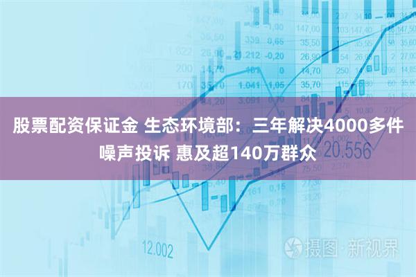 股票配资保证金 生态环境部：三年解决4000多件噪声投诉 惠及超140万群众