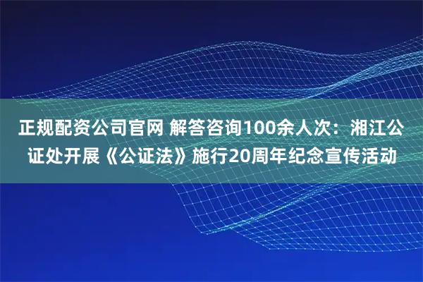 正规配资公司官网 解答咨询100余人次：湘江公证处开展《公证法》施行20周年纪念宣传活动