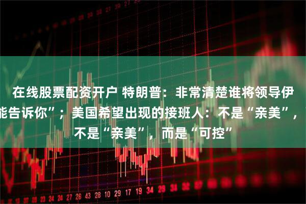 在线股票配资开户 特朗普：非常清楚谁将领导伊朗，但“不能告诉你”；美国希望出现的接班人：不是“亲美”，而是“可控”