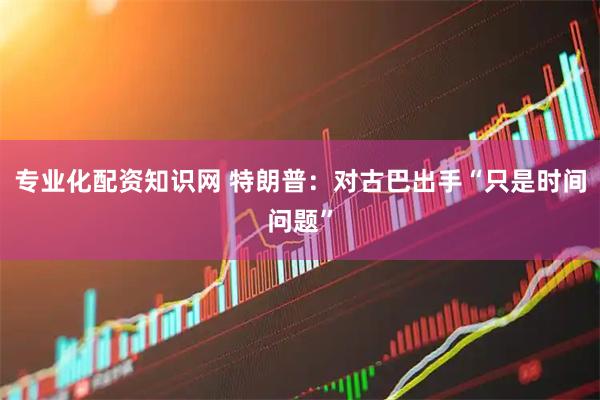 专业化配资知识网 特朗普：对古巴出手“只是时间问题”