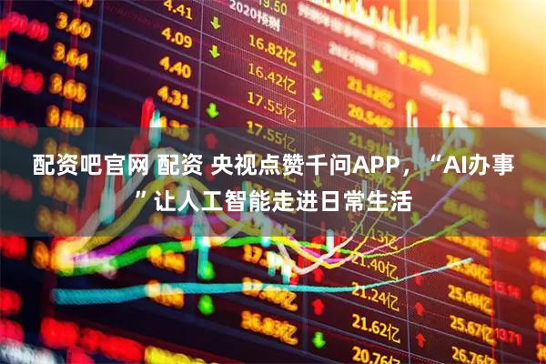 配资吧官网 配资 央视点赞千问APP，“AI办事”让人工智能走进日常生活