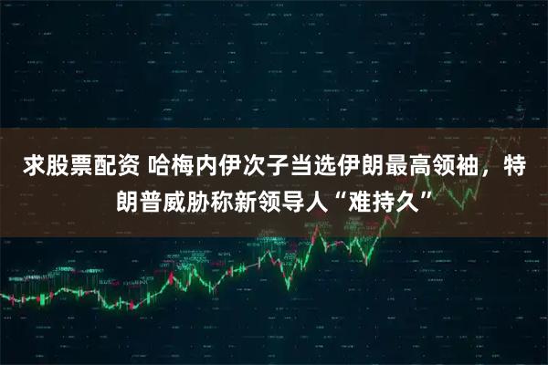 求股票配资 哈梅内伊次子当选伊朗最高领袖，特朗普威胁称新领导人“难持久”