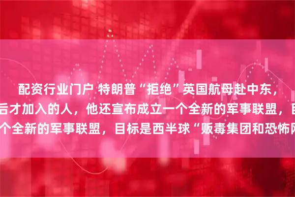 配资行业门户 特朗普“拒绝”英国航母赴中东，称不需要在战争已打赢后才加入的人，他还宣布成立一个全新的军事联盟，目标是西半球“贩毒集团和恐怖网络”