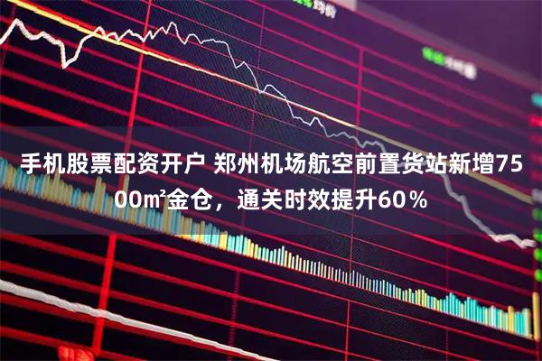 手机股票配资开户 郑州机场航空前置货站新增7500㎡金仓，通关时效提升60％