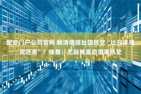配资门户公司官网 赖清德瞎扯国民党“比日本殖民还差”？挨轰：无脑掩盖血泪屠杀史