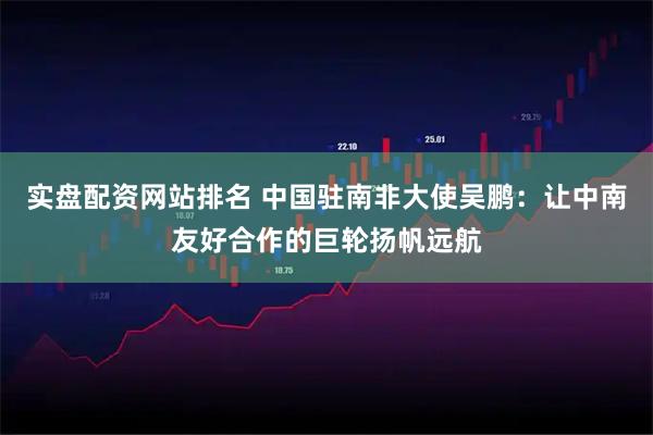 实盘配资网站排名 中国驻南非大使吴鹏：让中南友好合作的巨轮扬帆远航